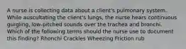 A nurse is collecting data about a client's pulmonary system. While auscultating the client's lungs, the nurse hears continuous gurgling, low-pitched sounds over the trachea and bronchi. Which of the following terms should the nurse use to document this finding? Rhonchi Crackles Wheezing Friction rub