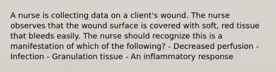 A nurse is collecting data on a client's wound. The nurse observes that the wound surface is covered with soft, red tissue that bleeds easily. The nurse should recognize this is a manifestation of which of the following? - Decreased perfusion - Infection - Granulation tissue - An inflammatory response