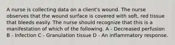 A nurse is collecting data on a client's wound. The nurse observes that the wound surface is covered with soft, red tissue that bleeds easily. The nurse should recognize that this is a manifestation of which of the following. A - Decreased perfusion B - Infection C - Granulation tissue D - An inflammatory response.