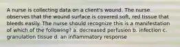 A nurse is collecting data on a client's wound. The nurse observes that the wound surface is covered soft, red tissue that bleeds easily. The nurse should recognize this is a manifestation of which of the following? a. decreased perfusion b. infection c. granulation tissue d. an inflammatory response