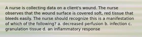 A nurse is collecting data on a client's wound. The nurse observes that the wound surface is covered soft, red tissue that bleeds easily. The nurse should recognize this is a manifestation of which of the following? a. decreased perfusion b. infection c. granulation tissue d. an inflammatory response