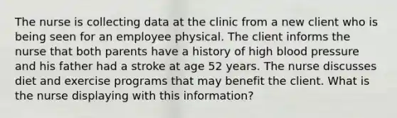 The nurse is collecting data at the clinic from a new client who is being seen for an employee physical. The client informs the nurse that both parents have a history of high blood pressure and his father had a stroke at age 52 years. The nurse discusses diet and exercise programs that may benefit the client. What is the nurse displaying with this information?