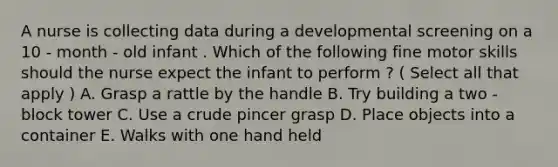 A nurse is collecting data during a developmental screening on a 10 - month - old infant . Which of the following fine motor skills should the nurse expect the infant to perform ? ( Select all that apply ) A. Grasp a rattle by the handle B. Try building a two - block tower C. Use a crude pincer grasp D. Place objects into a container E. Walks with one hand held