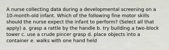 A nurse collecting data during a developmental screening on a 10-month-old infant. Which of the following fine motor skills should the nurse expect the infant to perform? (Select all that apply) a. grasp a rattle by the handle b. try building a two-block tower c. use a crude pincer grasp d. place objects into a container e. walks with one hand held