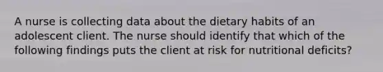 A nurse is collecting data about the dietary habits of an adolescent client. The nurse should identify that which of the following findings puts the client at risk for nutritional deficits?