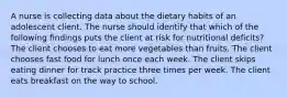 A nurse is collecting data about the dietary habits of an adolescent client. The nurse should identify that which of the following findings puts the client at risk for nutritional deficits? The client chooses to eat more vegetables than fruits. The client chooses fast food for lunch once each week. The client skips eating dinner for track practice three times per week. The client eats breakfast on the way to school.