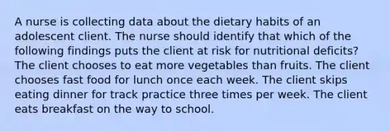 A nurse is collecting data about the dietary habits of an adolescent client. The nurse should identify that which of the following findings puts the client at risk for nutritional deficits? The client chooses to eat more vegetables than fruits. The client chooses fast food for lunch once each week. The client skips eating dinner for track practice three times per week. The client eats breakfast on the way to school.