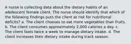 A nurse is collecting data about the dietary habits of an adolescent female client. The nurse should identify that which of the following findings puts the client at risk for nutritional deficits? a. The client chooses to eat more vegetables than fruits. b. The client consumes approximately 2,000 calories a day. c. The client fasts twice a week to manage dietary intake. d. The client increases their dietary intake during track season.