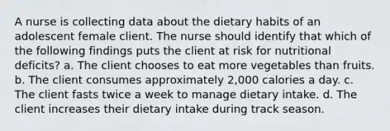 A nurse is collecting data about the dietary habits of an adolescent female client. The nurse should identify that which of the following findings puts the client at risk for nutritional deficits? a. The client chooses to eat more vegetables than fruits. b. The client consumes approximately 2,000 calories a day. c. The client fasts twice a week to manage dietary intake. d. The client increases their dietary intake during track season.