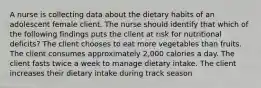 A nurse is collecting data about the dietary habits of an adolescent female client. The nurse should identify that which of the following findings puts the client at risk for nutritional deficits? The client chooses to eat more vegetables than fruits. The client consumes approximately 2,000 calories a day. The client fasts twice a week to manage dietary intake. The client increases their dietary intake during track season