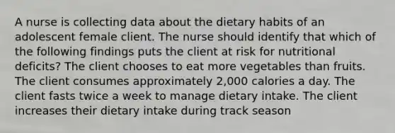 A nurse is collecting data about the dietary habits of an adolescent female client. The nurse should identify that which of the following findings puts the client at risk for nutritional deficits? The client chooses to eat more vegetables than fruits. The client consumes approximately 2,000 calories a day. The client fasts twice a week to manage dietary intake. The client increases their dietary intake during track season