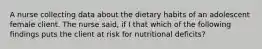 A nurse collecting data about the dietary habits of an adolescent female client. The nurse said, if I that which of the following findings puts the client at risk for nutritional deficits?