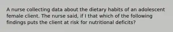 A nurse collecting data about the dietary habits of an adolescent female client. The nurse said, if I that which of the following findings puts the client at risk for nutritional deficits?