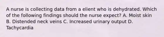 A nurse is collecting data from a elient who is dehydrated. Which of the following findings should the nurse expect? A. Moist skin B. Distended neck veins C. Increased urinary output D. Tachycardia