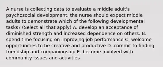 A nurse is collecting data to evaluate a middle adult's psychosocial development. the nurse should expect middle adults to demonstrate which of the following developmental tasks? (Select all that apply) A. develop an acceptance of diminished strength and increased dependence on others. B. spend time focusing on improving job performance C. welcome opportunities to be creative and productive D. commit to finding friendship and companionship E. become involved with community issues and activities