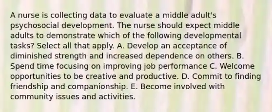 A nurse is collecting data to evaluate a middle adult's psychosocial development. The nurse should expect middle adults to demonstrate which of the following developmental tasks? Select all that apply. A. Develop an acceptance of diminished strength and increased dependence on others. B. Spend time focusing on improving job performance C. Welcome opportunities to be creative and productive. D. Commit to finding friendship and companionship. E. Become involved with community issues and activities.