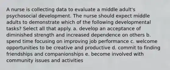 A nurse is collecting data to evaluate a middle adult's psychosocial development. The nurse should expect middle adults to demonstrate which of the following developmental tasks? Select all that apply. a. develop an acceptance of diminished strength and increased dependence on others b. spend time focusing on improving job performance c. welcome opportunities to be creative and productive d. commit to finding friendships and companionships e. become involved with community issues and activities