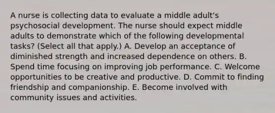 A nurse is collecting data to evaluate a middle adult's psychosocial development. The nurse should expect middle adults to demonstrate which of the following developmental tasks? (Select all that apply.) A. Develop an acceptance of diminished strength and increased dependence on others. B. Spend time focusing on improving job performance. C. Welcome opportunities to be creative and productive. D. Commit to finding friendship and companionship. E. Become involved with community issues and activities.