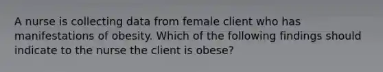 A nurse is collecting data from female client who has manifestations of obesity. Which of the following findings should indicate to the nurse the client is obese?