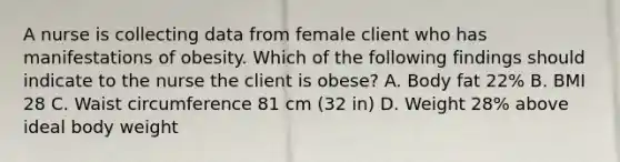 A nurse is collecting data from female client who has manifestations of obesity. Which of the following findings should indicate to the nurse the client is obese? A. Body fat 22% B. BMI 28 C. Waist circumference 81 cm (32 in) D. Weight 28% above ideal body weight