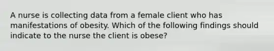 A nurse is collecting data from a female client who has manifestations of obesity. Which of the following findings should indicate to the nurse the client is obese?