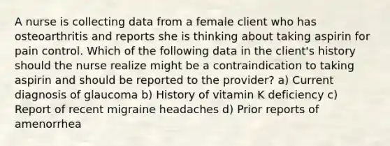 A nurse is collecting data from a female client who has osteoarthritis and reports she is thinking about taking aspirin for pain control. Which of the following data in the client's history should the nurse realize might be a contraindication to taking aspirin and should be reported to the provider? a) Current diagnosis of glaucoma b) History of vitamin K deficiency c) Report of recent migraine headaches d) Prior reports of amenorrhea