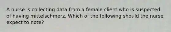 A nurse is collecting data from a female client who is suspected of having mittelschmerz. Which of the following should the nurse expect to note?