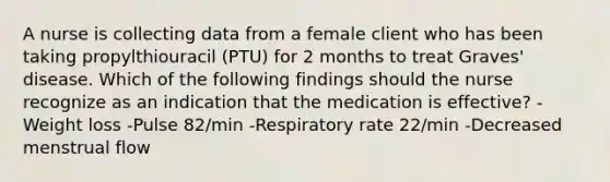 A nurse is collecting data from a female client who has been taking propylthiouracil (PTU) for 2 months to treat Graves' disease. Which of the following findings should the nurse recognize as an indication that the medication is effective? -Weight loss -Pulse 82/min -Respiratory rate 22/min -Decreased menstrual flow