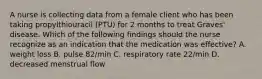 A nurse is collecting data from a female client who has been taking propylthiouracil (PTU) for 2 months to treat Graves' disease. Which of the following findings should the nurse recognize as an indication that the medication was effective? A. weight loss B. pulse 82/min C. respiratory rate 22/min D. decreased menstrual flow