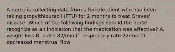 A nurse is collecting data from a female client who has been taking propylthiouracil (PTU) for 2 months to treat Graves' disease. Which of the following findings should the nurse recognize as an indication that the medication was effective? A. weight loss B. pulse 82/min C. respiratory rate 22/min D. decreased menstrual flow