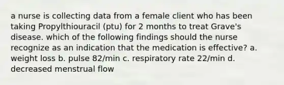 a nurse is collecting data from a female client who has been taking Propylthiouracil (ptu) for 2 months to treat Grave's disease. which of the following findings should the nurse recognize as an indication that the medication is effective? a. weight loss b. pulse 82/min c. respiratory rate 22/min d. decreased menstrual flow