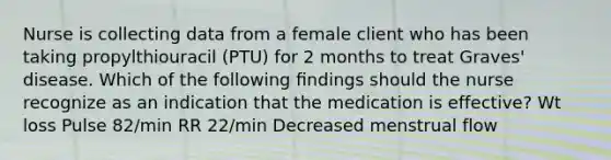 Nurse is collecting data from a female client who has been taking propylthiouracil (PTU) for 2 months to treat Graves' disease. Which of the following ﬁndings should the nurse recognize as an indication that the medication is effective? Wt loss Pulse 82/min RR 22/min Decreased menstrual flow