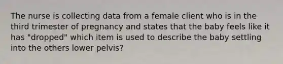 The nurse is collecting data from a female client who is in the third trimester of pregnancy and states that the baby feels like it has "dropped" which item is used to describe the baby settling into the others lower pelvis?