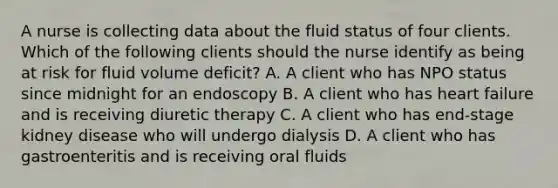 A nurse is collecting data about the fluid status of four clients. Which of the following clients should the nurse identify as being at risk for fluid volume deficit? A. A client who has NPO status since midnight for an endoscopy B. A client who has heart failure and is receiving diuretic therapy C. A client who has end-stage kidney disease who will undergo dialysis D. A client who has gastroenteritis and is receiving oral fluids