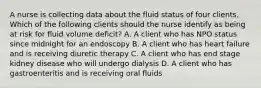 A nurse is collecting data about the fluid status of four clients. Which of the following clients should the nurse identify as being at risk for fluid volume deficit? A. A client who has NPO status since midnight for an endoscopy B. A client who has heart failure and is receiving diuretic therapy C. A client who has end stage kidney disease who will undergo dialysis D. A client who has gastroenteritis and is receiving oral fluids