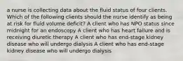 a nurse is collecting data about the fluid status of four clients. Which of the following clients should the nurse identify as being at risk for fluid volume deficit? A client who has NPO status since midnight for an endoscopy A client who has heart failure and is receiving diuretic therapy A client who has end-stage kidney disease who will undergo dialysis A client who has end-stage kidney disease who will undergo dialysis