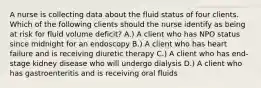 A nurse is collecting data about the fluid status of four clients. Which of the following clients should the nurse identify as being at risk for fluid volume deficit? A.) A client who has NPO status since midnight for an endoscopy B.) A client who has heart failure and is receiving diuretic therapy C.) A client who has end-stage kidney disease who will undergo dialysis D.) A client who has gastroenteritis and is receiving oral fluids