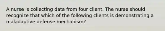 A nurse is collecting data from four client. The nurse should recognize that which of the following clients is demonstrating a maladaptive defense mechanism?