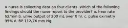 A nurse is collecting data on four clients. Which of the following findings should the nurse report to the provider? a. hear rate 62/min b. urine output of 200 mL over 8 hr. c. pulse oximetry 95% d. BP 112/76 mm Hg