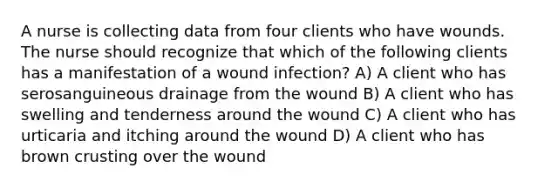 A nurse is collecting data from four clients who have wounds. The nurse should recognize that which of the following clients has a manifestation of a wound infection? A) A client who has serosanguineous drainage from the wound B) A client who has swelling and tenderness around the wound C) A client who has urticaria and itching around the wound D) A client who has brown crusting over the wound