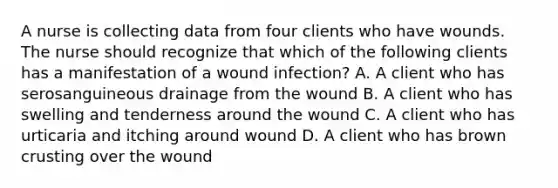 A nurse is collecting data from four clients who have wounds. The nurse should recognize that which of the following clients has a manifestation of a wound infection? A. A client who has serosanguineous drainage from the wound B. A client who has swelling and tenderness around the wound C. A client who has urticaria and itching around wound D. A client who has brown crusting over the wound