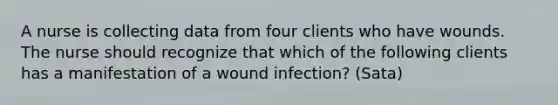 A nurse is collecting data from four clients who have wounds. The nurse should recognize that which of the following clients has a manifestation of a wound infection? (Sata)