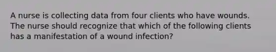 A nurse is collecting data from four clients who have wounds. The nurse should recognize that which of the following clients has a manifestation of a wound infection?