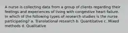 A nurse is collecting data from a group of clients regarding their feelings and experiences of living with congestive heart failure. In which of the following types of research studies is the nurse participating? a. Translational research b. Quantitative c. Mixed methods d. Qualitative