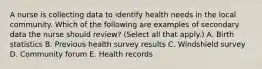 A nurse is collecting data to identify health needs in the local community. Which of the following are examples of secondary data the nurse should review? (Select all that apply.) A. Birth statistics B. Previous health survey results C. Windshield survey D. Community forum E. Health records