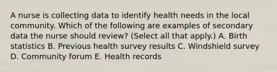 A nurse is collecting data to identify health needs in the local community. Which of the following are examples of secondary data the nurse should review? (Select all that apply.) A. Birth statistics B. Previous health survey results C. Windshield survey D. Community forum E. Health records