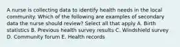 A nurse is collecting data to identify health needs in the local community. Which of the following are examples of secondary data the nurse should review? Select all that apply A. Birth statistics B. Previous health survey results C. Windshield survey D. Community forum E. Health records