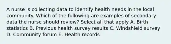 A nurse is collecting data to identify health needs in the local community. Which of the following are examples of secondary data the nurse should review? Select all that apply A. Birth statistics B. Previous health survey results C. Windshield survey D. Community forum E. Health records