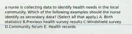 a nurse is collecting data to identify health needs in the local community. Which of the following examples should the nurse identify as secondary data? (Select all that apply.) A. Birth statistics B.Previous health survey results C.Windshield survey D.Community forum E. Health records