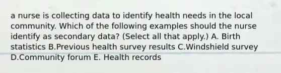 a nurse is collecting data to identify health needs in the local community. Which of the following examples should the nurse identify as secondary data? (Select all that apply.) A. Birth statistics B.Previous health survey results C.Windshield survey D.Community forum E. Health records